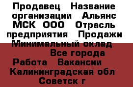 Продавец › Название организации ­ Альянс-МСК, ООО › Отрасль предприятия ­ Продажи › Минимальный оклад ­ 25 000 - Все города Работа » Вакансии   . Калининградская обл.,Советск г.